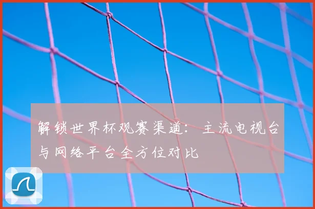 解锁世界杯观赛渠道：主流电视台与网络平台全方位对比