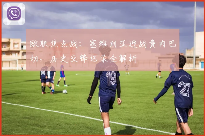 欧联焦点战：塞维利亚迎战费内巴切，历史交锋记录全解析