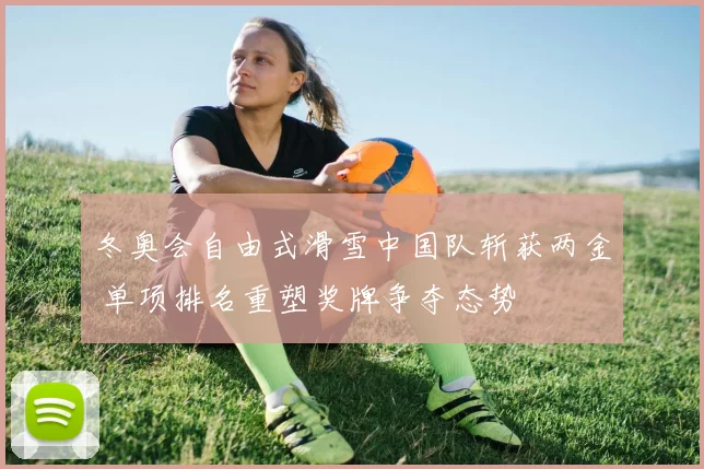 冬奥会自由式滑雪中国队斩获两金 单项排名重塑奖牌争夺态势