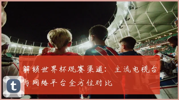 解锁世界杯观赛渠道：主流电视台与网络平台全方位对比