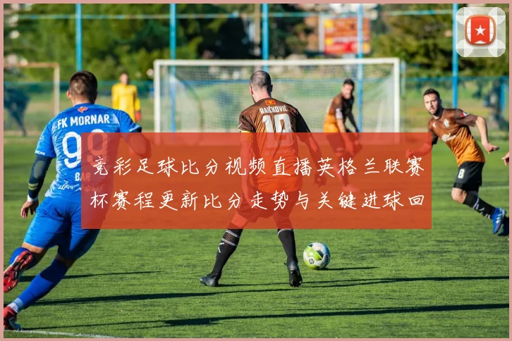 竞彩足球比分视频直播英格兰联赛杯赛程更新比分走势与关键进球回放