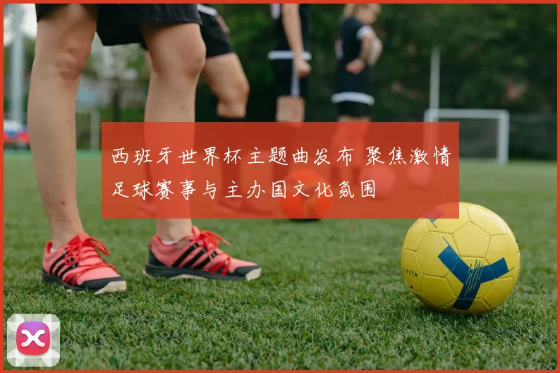 西班牙世界杯主题曲发布 聚焦激情足球赛事与主办国文化氛围