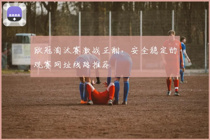 欧冠淘汰赛激战正酣，安全稳定的观赛网址线路推荐