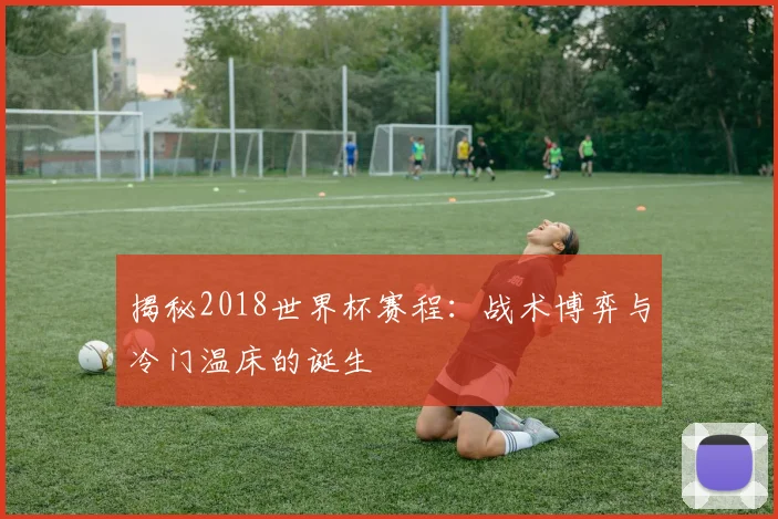 揭秘2018世界杯赛程:战术博弈与冷门温床的诞生