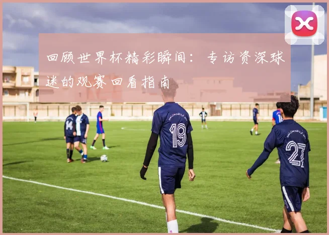 回顾世界杯精彩瞬间:专访资深球迷的观赛回看指南