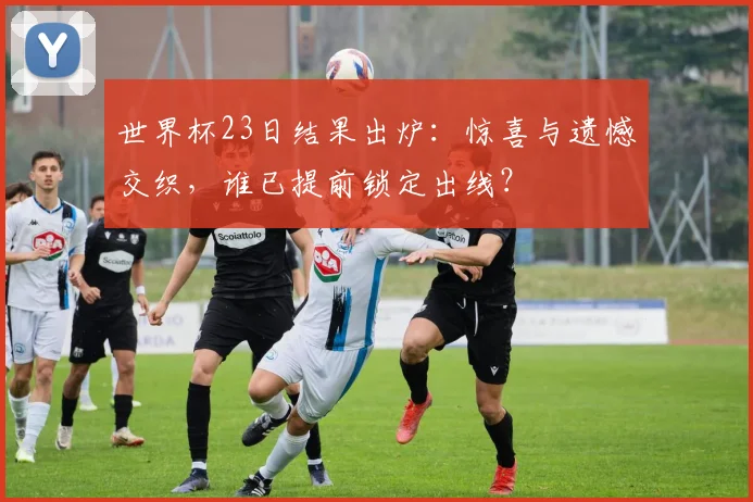 世界杯23日结果出炉：惊喜与遗憾交织，谁已提前锁定出线？