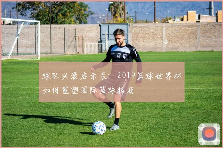 球队兴衰启示录:2019篮球世界杯如何重塑国际篮球格局