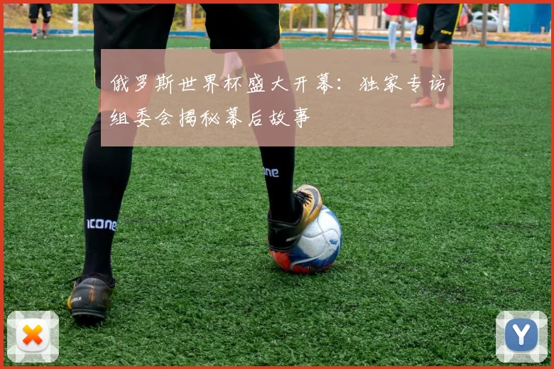 俄罗斯世界杯盛大开幕：独家专访组委会揭秘幕后故事
