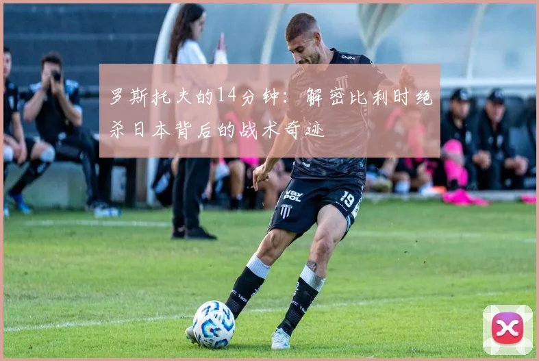 罗斯托夫的14分钟：解密比利时绝杀日本背后的战术奇迹