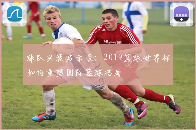 球队兴衰启示录：2019篮球世界杯如何重塑国际篮球格局