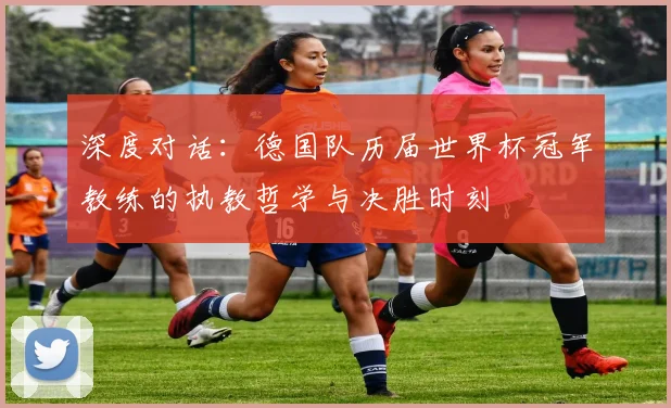 深度对话：德国队历届世界杯冠军教练的执教哲学与决胜时刻
