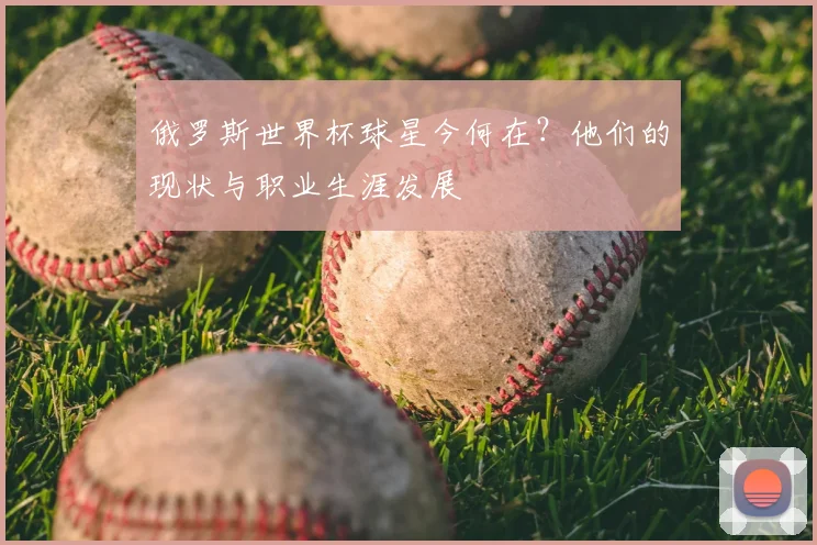 俄罗斯世界杯球星今何在？他们的现状与职业生涯发展
