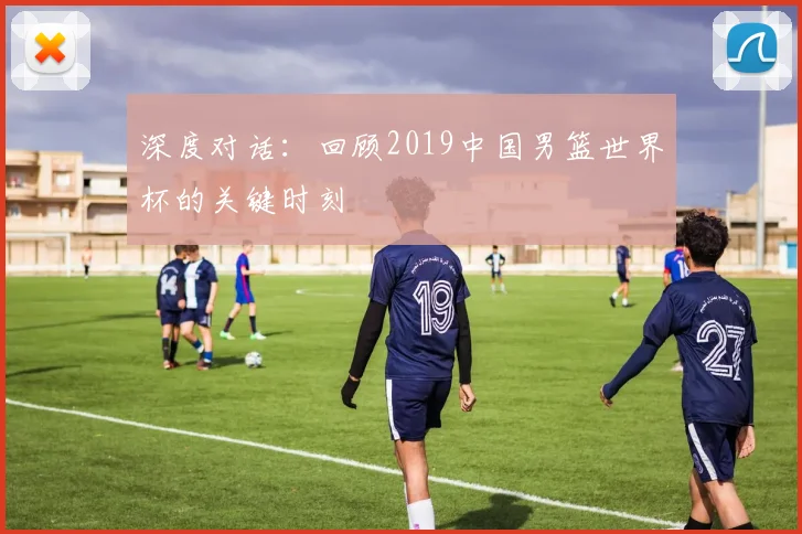 深度对话:回顾2019中国男篮世界杯的关键时刻
