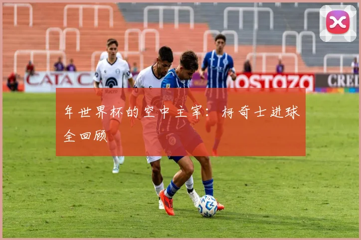 年世界杯的空中主宰：柯奇士进球全回顾