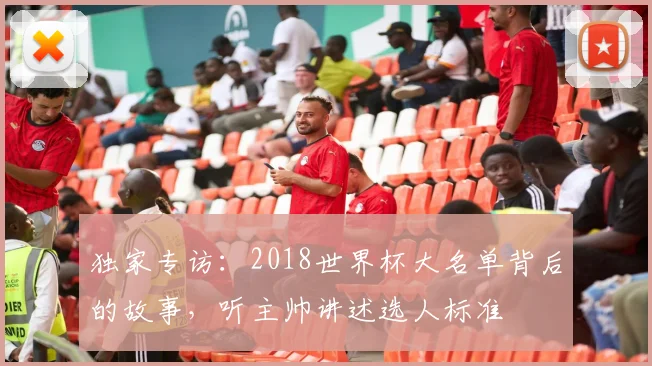 独家专访：2018世界杯大名单背后的故事，听主帅讲述选人标准