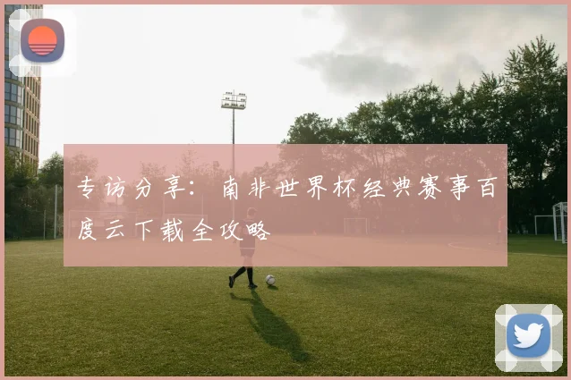 专访分享：南非世界杯经典赛事百度云下载全攻略
