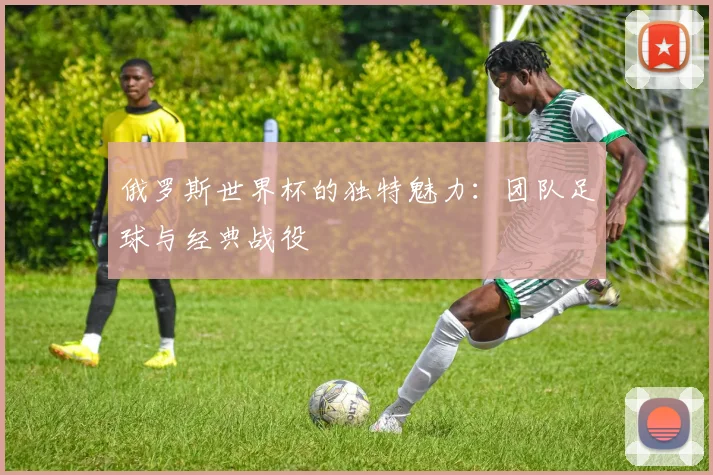 俄罗斯世界杯的独特魅力：团队足球与经典战役