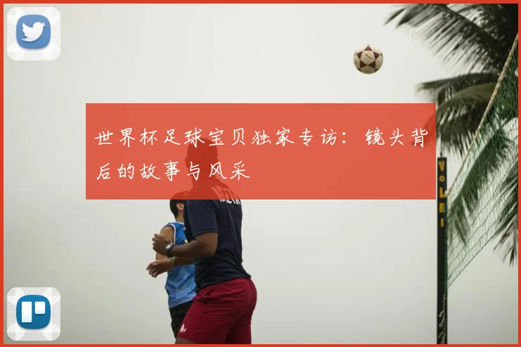 世界杯足球宝贝独家专访:镜头背后的故事与风采