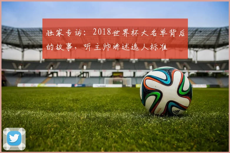 独家专访:2018世界杯大名单背后的故事,听主帅讲述选人标准